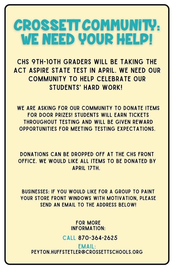 CHS 9th & 10th grade students will be taking the ACT Aspire test April 18th & 19th. We value our students and their hard work, and in order for our students to be shown that appreciation, we need the help of our wonderful community! We are asking for donations for door prizes & snacks for our students. Door prizes can be gift cards or pysical prizes. All snacks need to be individually wrapped. All donations can be brought to the CHS front office by April 17th. Local businesses: Last year we had a group of volunteers paint store front windows with words of wisdom and motivation… we would love to see this again this year! Please email Ms. Huffstetler at the email down below if you would like to participate. We have such a supportive community and we can’t wait to see what we can round up for our wonderful students! Any questions can be sent to Peyton.huffstetler@crossettschools.org