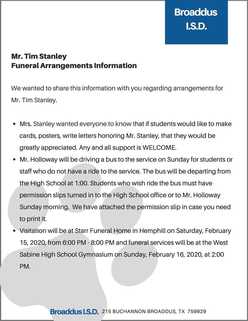 We wanted to share this information with you regarding arrangements for Mr. Tim Stanley.   Mrs. Stanley wanted everyone to know that if students would like to make cards, posters, write letters honoring Mr. Stanley, that they would be greatly appreciated. Any and all support is WELCOME. Mr. Holloway will be driving a bus to the service on Sunday for students or staff who do not have a ride to the service. The bus will be departing from the High School at 1:00. Students who wish ride the bus must have permission slips turned in to the High School office or to Mr. Holloway Sunday morning.  We have attached the permission slip in case you need to print it.    Visitation will be at Starr Funeral Home in Hemphill on Saturday, February 15, 2020, from 6:00 PM - 8:00 PM and funeral services will be at the West Sabine High School Gymnasium on Sunday, February 16, 2020, at 2:00 PM. 